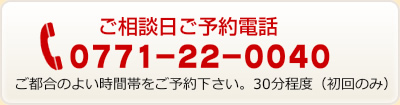 ご相談日ご予約電話　0771-22-0040　ご都合のよい時間帯をご予約下さい。30分程度（初回のみ）